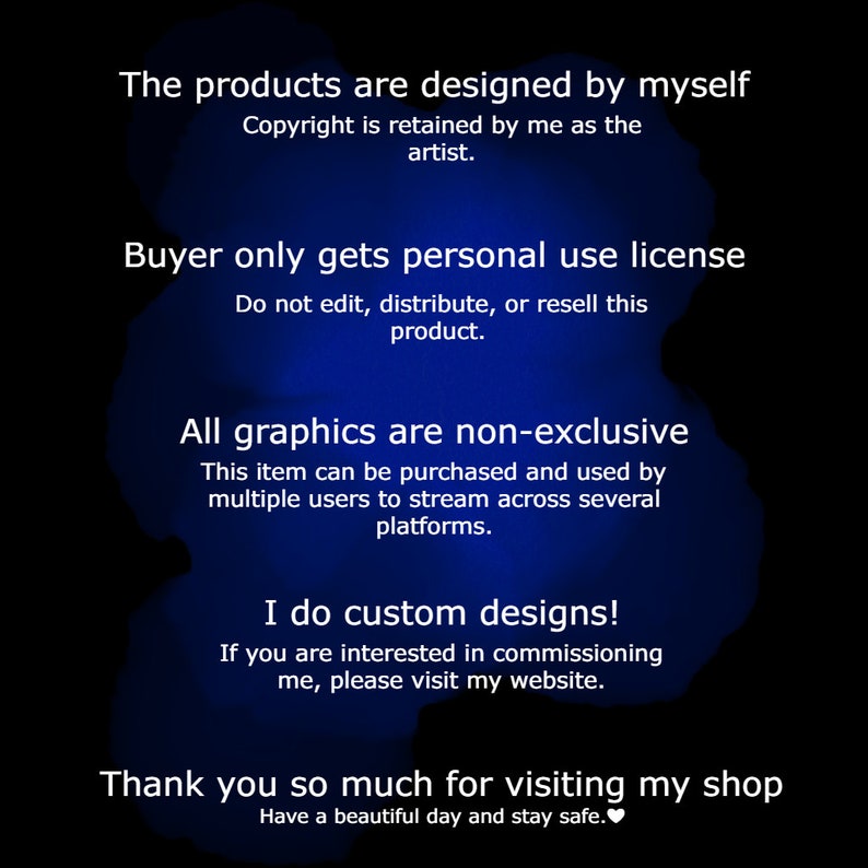 May include: Text on a blue background with a white heart. The text reads: "The products are designed by myself. Copyright is retained by me as the artist. Buyer only gets personal use license. Do not edit, distribute, or resell this product. All graphics are non-exclusive. This item can be purchased and used by multiple users to stream across several platforms. I do custom designs! If you are interested in commissioning me, please visit my website. Thank you so much for visiting my shop. Have a beautiful day and stay safe."
