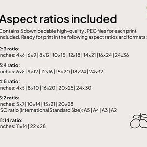 May include: A text-based graphic listing different aspect ratios and corresponding inch measurements for downloadable high-quality JPEG files. The text reads: "Aspect ratios included. Contains 5 downloadable high-quality JPEG files for each print included. Ready for print in the following aspect ratios and formats: 2:3 ratio: Inches: 4x6 | 6x9 | 8x12 | 10x15 | 12x18 | 14x21 | 16x24 | 24x36 3:4 ratio: Inches: 6x8 | 9x12 | 12x16 | 15x20 | 18x24 | 24x32 4:5 ratio: Inches: 4x5 | 8x10 | 16x20 | 20x25 | 24x30 5:7 ratio: Inches: 5x7 | 10x14 | 15x21 | 20x28 ISO ratio (International Standard Size): A5 | A4 | A3 | A2 11:14 ratio: Inches: 11x14 | 22x28"