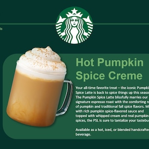 May include: A glass of Starbucks Hot Pumpkin Spice Creme with whipped cream and cinnamon on top. The drink is 342 calories. The text "Hot Pumpkin Spice Creme" is in large font above the drink. The text "Your all-time favorite treat - the iconic Pumpkin Spice Latte is back to spice things up this season. The Pumpkin Spice Latte blissfully marries our signature espresso roast with the comforting notes of pumpkin and traditional fall spice flavors. Mixed with rich pumpkin spice-flavored sauce and topped with whipped cream and real pumpkin-pie spices, the PSL is sure to tantalize your tastebuds. Available as a hot, iced, or blended handcrafted beverage." is below the drink.