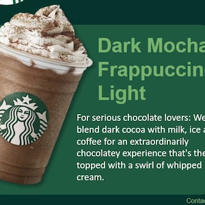 May include: A tall glass of dark mocha frappuccino light with whipped cream and a sprinkle of chocolate powder. The drink is 330 calories. The text "Dark Mocha Frappuccino Light" is displayed above the drink. The text "For serious chocolate lovers: We blend dark cocoa with milk, ice and coffee for an extraordinarily chocolatey experience that's then topped with a swirl of whipped cream." is displayed below the drink.