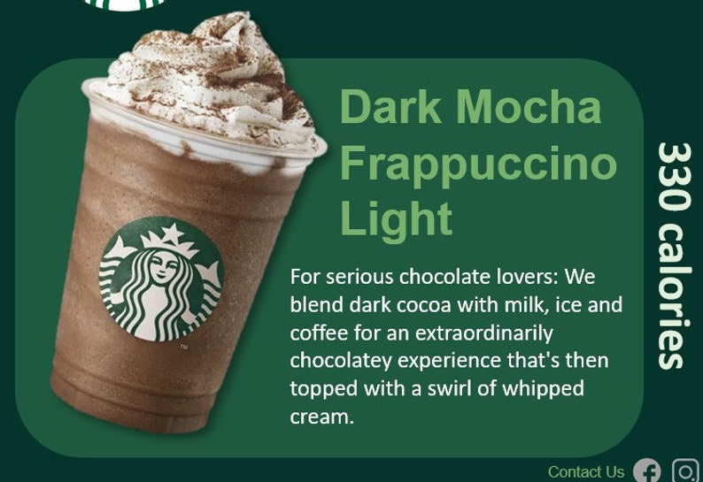 May include: A tall glass of dark mocha frappuccino light with whipped cream and a sprinkle of chocolate powder. The drink is 330 calories. The text "Dark Mocha Frappuccino Light" is displayed above the drink. The text "For serious chocolate lovers: We blend dark cocoa with milk, ice and coffee for an extraordinarily chocolatey experience that's then topped with a swirl of whipped cream." is displayed below the drink.
