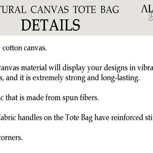 May include: A text-based description of the details of a natural canvas tote bag. The text reads: "NATURAL CANVAS TOTE BAG DETAILS -100% cotton canvas. -The canvas material will display your designs in vibrant colors, and it is extremely strong and long-lasting. -Fabric that is made from spun fibers. -Self-fabric handles on the Tote Bag have reinforced stitching. -Flat corners."