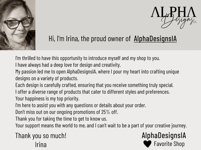 May include: Irina, the owner of AlphaDesignsIA, smiles warmly at the camera. She is wearing glasses and a white shirt. The text reads: "Hi, I'm Irina, the proud owner of AlphaDesignsIA. I'm thrilled to have this opportunity to introduce myself and my shop to you. I have always had a deep love for design and creativity. My passion led me to open AlphaDesignsIA, where I pour my heart into crafting unique designs on a variety of products. Each design is carefully crafted, ensuring that you receive something truly special. I offer a diverse range of products that cater to different styles and preferences. Your happiness is my top priority. I'm here to assist you with any questions or details about your order. Don't miss out on our ongoing promotions of 25% off. Thank you for taking the time to get to know us. Your support means the world to me, and I can't wait to be a part of your creative journey. Thank you so much! Irina AlphaDesignsIA Favorite Shop"