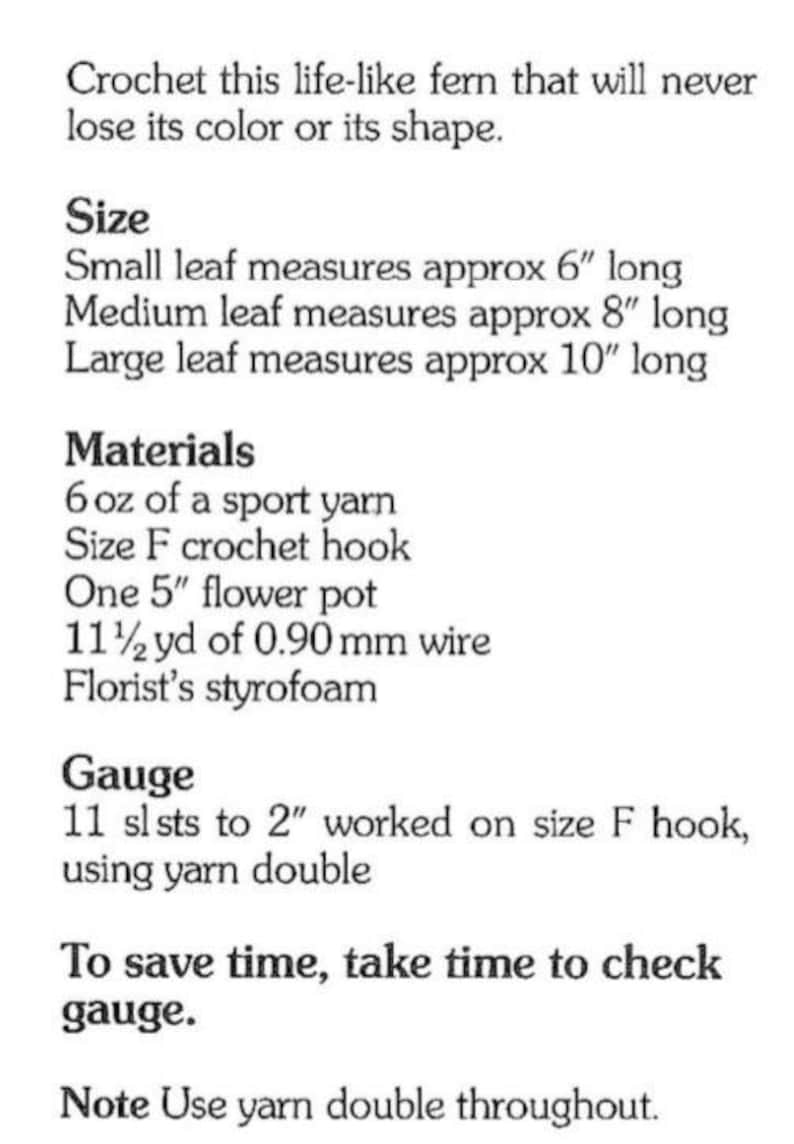 May include: Crochet pattern instructions for a life-like fern. The pattern includes information on size, materials, gauge, and yarn usage. The fern is described as having small, medium, and large leaves, measuring 6 inches, 8 inches, and 10 inches long, respectively. The materials needed include 6 ounces of sport yarn, a size F crochet hook, a 5-inch flower pot, 11 and a half yards of 0.90 mm wire, and florist's styrofoam.