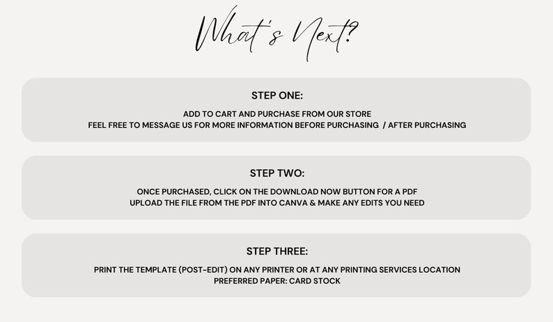 May include: A white background with three steps to follow for a printable template. Step one: Add to cart and purchase from our store. Step two: Once purchased, click on the download now button for a PDF. Step three: Print the template (post-edit) on any printer or at any printing services location. Preferred paper: card stock.