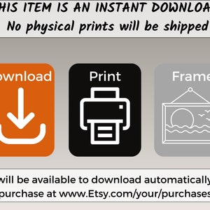 May include: A digital download graphic with three icons: a download arrow, a printer, and a picture frame. The text "THIS ITEM IS AN INSTANT DOWNLOAD" is at the top of the graphic. The text "No physical prints will be shipped" is below the top text. The text "Download", "Print", and "Frame" are below the icons. The text "Files will be available to download automatically after purchase at www.Etsy.com/your/purchases" is at the bottom of the graphic.