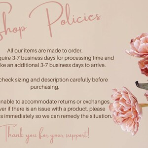 May include: Shop Policies text with pink flowers in the background. All our items are made to order. Orders require 3-7 business days for processing time and may take an additional 3-7 business days to arrive. Please check sizing and description carefully before purchasing. We are unable to accommodate returns or exchanges. However if there is an issue with a product, please contact us immediately so we can remedy the situation. Thank you for your support!