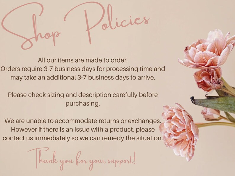 May include: Shop Policies text with pink flowers in the background. All our items are made to order. Orders require 3-7 business days for processing time and may take an additional 3-7 business days to arrive. Please check sizing and description carefully before purchasing. We are unable to accommodate returns or exchanges. However if there is an issue with a product, please contact us immediately so we can remedy the situation. Thank you for your support!