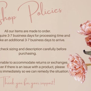 May include: Shop Policies text with pink flowers in the background. All our items are made to order. Orders require 3-7 business days for processing time and may take an additional 3-7 business days to arrive. Please check sizing and description carefully before purchasing. We are unable to accommodate returns or exchanges. However if there is an issue with a product, please contact us immediately so we can remedy the situation. Thank you for your support!