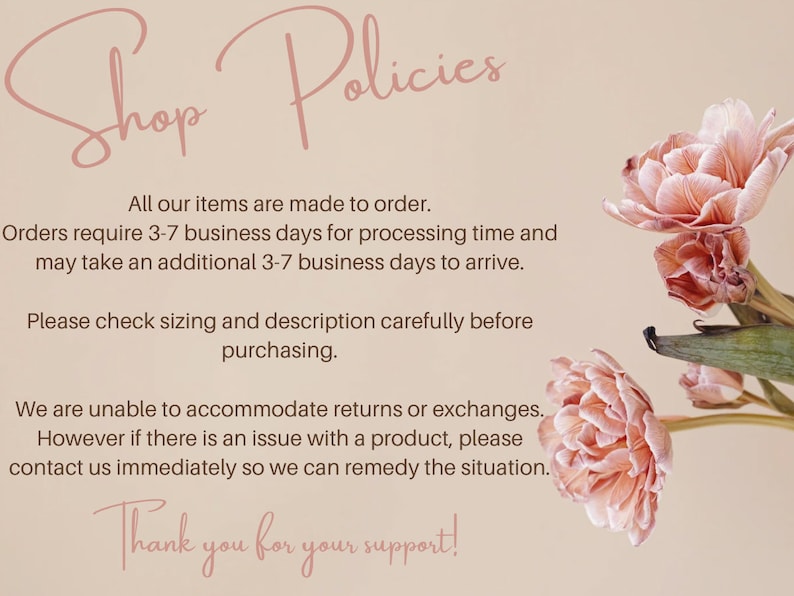 May include: Shop Policies text with pink flowers in the background. All our items are made to order. Orders require 3-7 business days for processing time and may take an additional 3-7 business days to arrive. Please check sizing and description carefully before purchasing. We are unable to accommodate returns or exchanges. However if there is an issue with a product, please contact us immediately so we can remedy the situation. Thank you for your support!