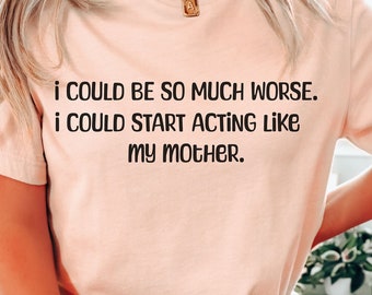 I could be so much worse I could start acting like my mother trendy sarcastic tee