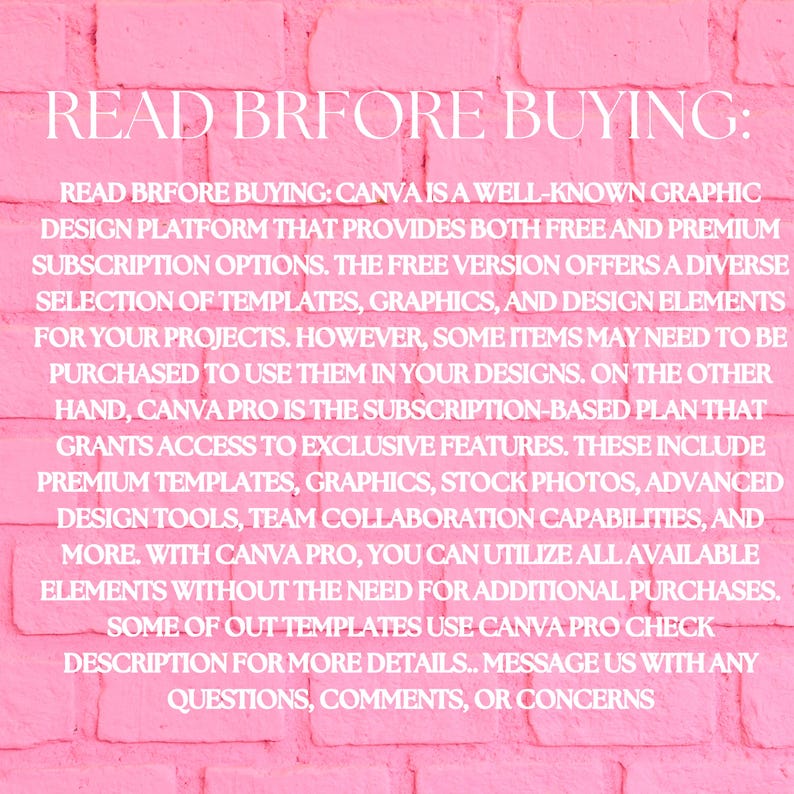 May include: Pink brick background with white text that reads "READ BRFORE BUYING: CANVA IS A WELL-KNOWN GRAPHIC DESIGN PLATFORM THAT PROVIDES BOTH FREE AND PREMIUM SUBSCRIPTION OPTIONS. THE FREE VERSION OFFERS A DIVERSE SELECTION OF TEMPLATES, GRAPHICS, AND DESIGN ELEMENTS FOR YOUR PROJECTS. HOWEVER, SOME ITEMS MAY NEED TO BE PURCHASED TO USE THEM IN YOUR DESIGNS. ON THE OTHER HAND, CANVA PRO IS THE SUBSCRIPTION-BASED PLAN THAT GRANTS ACCESS TO EXCLUSIVE FEATURES. THESE INCLUDE PREMIUM TEMPLATES, GRAPHICS, STOCK PHOTOS, ADVANCED DESIGN TOOLS, TEAM COLLABORATION CAPABILITIES, AND MORE. WITH CANVA PRO, YOU CAN UTILIZE ALL AVAILABLE ELEMENTS WITHOUT THE NEED FOR ADDITIONAL PURCHASES. SOME OF OUT TEMPLATES USE CANVA PRO CHECK DESCRIPTION FOR MORE DETAILS. MESSAGE US WITH ANY QUESTIONS, COMMENTS, OR CONCERNS"