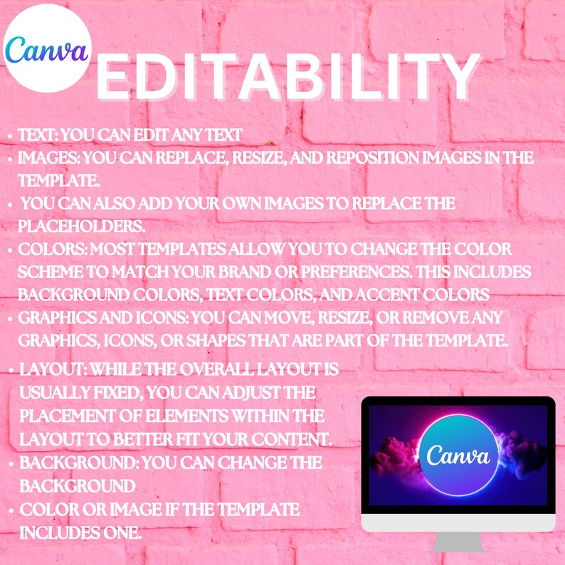 May include: A pink brick wall background with white text describing the editability features of Canva. The text reads: "TEXT: YOU CAN EDIT ANY TEXT IMAGES: YOU CAN REPLACE, RESIZE, AND REPOSITION IMAGES IN THE TEMPLATE. YOU CAN ALSO ADD YOUR OWN IMAGES TO REPLACE THE PLACEHOLDERS. COLORS: MOST TEMPLATES ALLOW YOU TO CHANGE THE COLOR SCHEME TO MATCH YOUR BRAND OR PREFERENCES. THIS INCLUDES BACKGROUND COLORS, TEXT COLORS, AND ACCENT COLORS GRAPHICS AND ICONS: YOU CAN MOVE, RESIZE, OR REMOVE ANY GRAPHICS, ICONS, OR SHAPES THAT ARE PART OF THE TEMPLATE. LAYOUT: WHILE THE OVERALL LAYOUT IS USUALLY FIXED, YOU CAN ADJUST THE PLACEMENT OF ELEMENTS WITHIN THE LAYOUT TO BETTER FIT YOUR CONTENT. BACKGROUND: YOU CAN CHANGE THE BACKGROUND COLOR OR IMAGE IF THE TEMPLATE INCLUDES ONE."