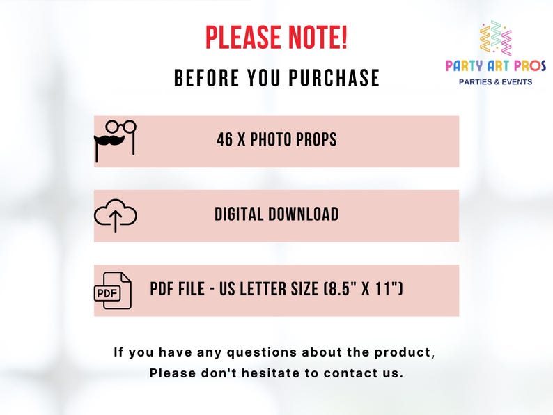 以下が含まれることがあります： ピンクと白のグラフィックで、「PLEASE NOTE! BEFORE YOU PURCHASE」というテキストと3つのアイコンが表示されています。最初のアイコンはメガネと口ひげです。2番目のアイコンは、上向きの矢印が付いた雲です。3番目のアイコンはPDFファイルです。アイコンの下のテキストには、「46 X PHOTO PROPS」、「DIGITAL DOWNLOAD」、「PDF FILE - US LETTER SIZE (8.5" X 11")」と表示されています。グラフィックの下部にあるテキストには、「If you have any questions about the product, Please don't hesitate to contact us.」と表示されています。