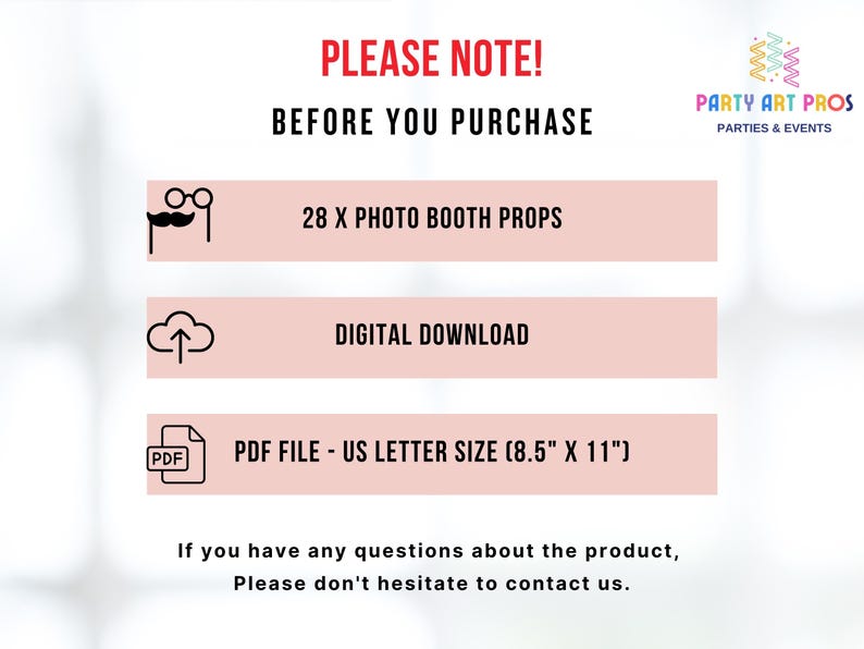 May include: A pink and white graphic with the text "PLEASE NOTE! BEFORE YOU PURCHASE" in red.  The graphic lists the following information: 28 x Photo Booth Props, Digital Download, PDF File - US Letter Size (8.5" x 11").  The graphic also includes the text "PARTY ART PROS PARTIES & EVENTS".