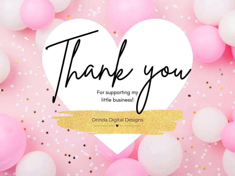 May include: A pink background with white and pink balloons and gold confetti. A white heart shape contains the words "Thank you" in black script. Below the heart is the text "For supporting my little business!" and the name "Orinda Digital Designs".