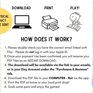 May include: A white background with black text and illustrations explaining how to download, print, and play a digital product. The text includes instructions on downloading a PDF file to a computer and printing it. A yellow circle states "NO PHYSICAL PRODUCT WILL BE SENT."