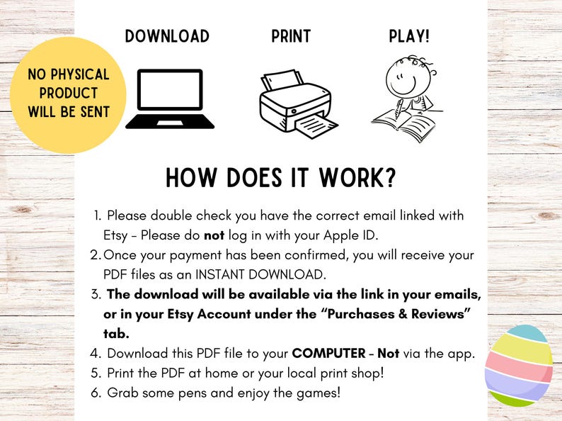 May include: A white background with black text and illustrations explaining how to download, print, and play a digital product. The text includes instructions on downloading a PDF file to a computer and printing it. A yellow circle states "NO PHYSICAL PRODUCT WILL BE SENT."