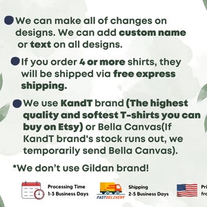 May include: A white background with green leaves and black text outlining the details of a t-shirt shop. The text says "We can make all of changes on designs. We can add custom name or text on all designs. If you order 4 or more shirts, they will be shipped via free express shipping. We use Kandt brand (The highest quality and softest T-shirts you can buy on Etsy) or Bella Canvas(If KandT brand's stock runs out, we temporarily send Bella Canvas). *We don't use Gildan brand!" There are three icons below the text: a calendar with a clock, a truck with the words "FASTDELIVERY", and a flag of the United States. The calendar icon says "Processing Time 1-3 Business Days". The truck icon says "Shipping 2-5 Business Days". The flag icon says "Print and Ship from USA".