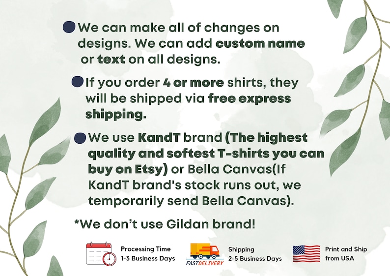 May include: A white background with green leaves and black text outlining the details of a t-shirt shop. The text says "We can make all of changes on designs. We can add custom name or text on all designs. If you order 4 or more shirts, they will be shipped via free express shipping. We use Kandt brand (The highest quality and softest T-shirts you can buy on Etsy) or Bella Canvas(If KandT brand's stock runs out, we temporarily send Bella Canvas). *We don't use Gildan brand!" There are three icons below the text: a calendar with a clock, a truck with the words "FASTDELIVERY", and a flag of the United States. The calendar icon says "Processing Time 1-3 Business Days". The truck icon says "Shipping 2-5 Business Days". The flag icon says "Print and Ship from USA".