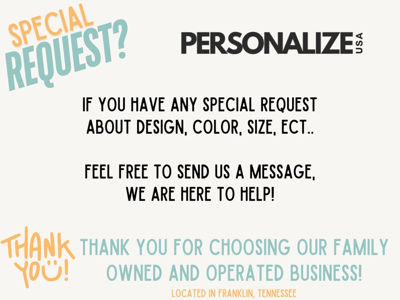 May include: Text overlay on a white background with the words "SPECIAL REQUEST?" in blue and orange, "PERSONALIZE USA" in black, "IF YOU HAVE ANY SPECIAL REQUEST ABOUT DESIGN, COLOUR, SIZE, ECT... FEEL FREE TO SEND US A MESSAGE, WE ARE HERE TO HELP!" in black, and "THANK YOU FOR CHOOSING OUR FAMILY OWNED AND OPERATED BUSINESS! LOCATED IN FRANKLIN, TENNESSEE" in blue and orange.