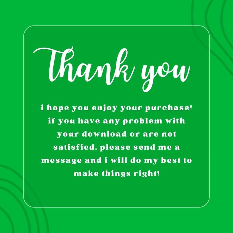 May include: White text on a green background with a white border. The text reads "Thank you i hope you enjoy your purchase! if you have any problem with your download or are not satisfied. please send me a message and i will do my best to make things right!"