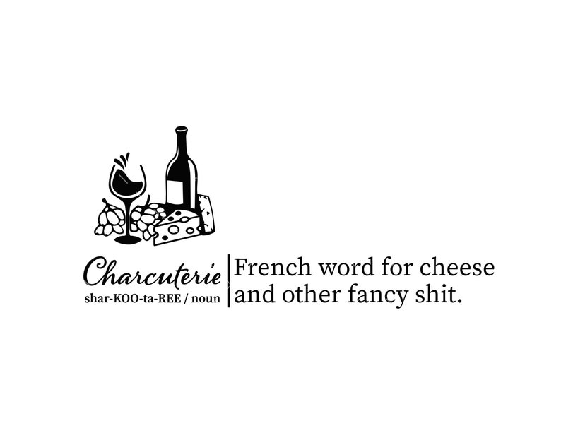 May include: A black and white illustration of a bottle of wine, a glass of wine, grapes, and a wedge of cheese. The text "Charcuterie" is written in cursive with the pronunciation "shar-KOO-ta-REE / noun" below. The text "French word for cheese and other fancy shit." is written to the right of the illustration.