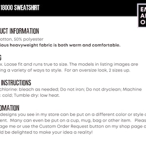 May include: Gildan 18000 sweatshirt product information: 50% cotton, 50% polyester. Luxurious heavyweight fabric is both warm and comfortable. Unisex, loose fit and runs true to size. The models in listing images are showing a variety of ways to style. For an oversize look, 2 sizes up. Care instructions: Non-chlorine: bleach as needed; Do not iron; Do not dryclean; Machine wash: cold; Tumble dry: low heat. Customization: Most designs you see in my store can be put on a different color or style of garment. Many can even be put on a cup, mug, bag or other item. Please message me or use the Custom Order Request button on my shop page and I would be delighted to make your idea a reality!
