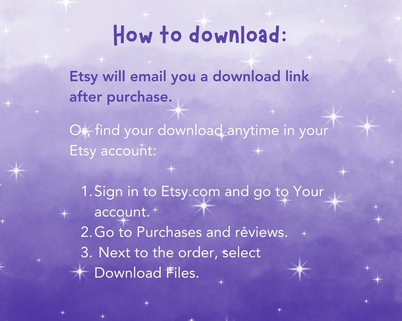 May include: Purple background with white stars and text that says "How to download:" Etsy will email you a download link after purchase. Or, find your download anytime in your Etsy account: 1. Sign in to Etsy.com and go to Your account. 2. Go to Purchases and reviews. 3. Next to the order, select Download Files.