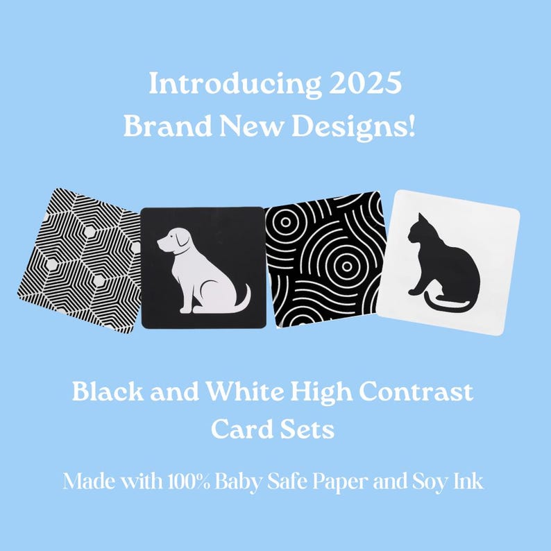 May include: Four black and white high contrast flash cards for babies. The cards feature a geometric pattern, a white dog on a black background, a black and white circular pattern, and a black cat on a white background. The cards are made with 100% baby safe paper and soy ink. Introducing 2025 Brand New Designs!