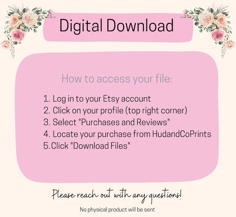 May include: Pink and white digital download instructions with floral borders. The text reads "Digital Download" and "How to access your file:" followed by a numbered list of steps to download a digital file from Etsy. The text also reads "Please reach out with any questions!" and "No physical product will be sent."