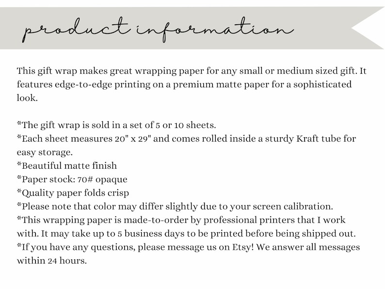 May include: Product information for gift wrap sold in sets of 5 or 10 sheets. Each sheet measures 20 inches by 29 inches and comes rolled in a sturdy Kraft tube. The paper is 70# opaque, has a matte finish, and folds crisp. The text states that the color may vary due to screen calibration and that the wrapping paper is made-to-order by professional printers.