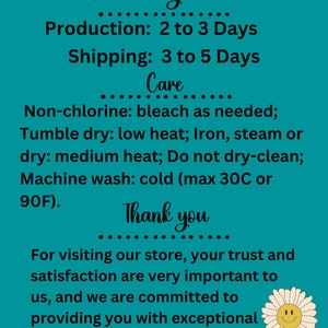 May include: Teal background with white text outlining production and shipping times for an Etsy shop. The text reads "Processing Times", "Production: 2 to 3 Days", "Shipping: 3 to 5 Days", "Care", "Non-chlorine: bleach as needed; Tumble dry: low heat; Iron, steam or dry: medium heat; Do not dry-clean; Machine wash: cold (max 30C or 90F).", "Thank you", "For visiting our store, your trust and satisfaction are very important to us, and we are committed to providing you with exceptional products and service". A white daisy with a yellow center and a smiley face is in the bottom right corner.