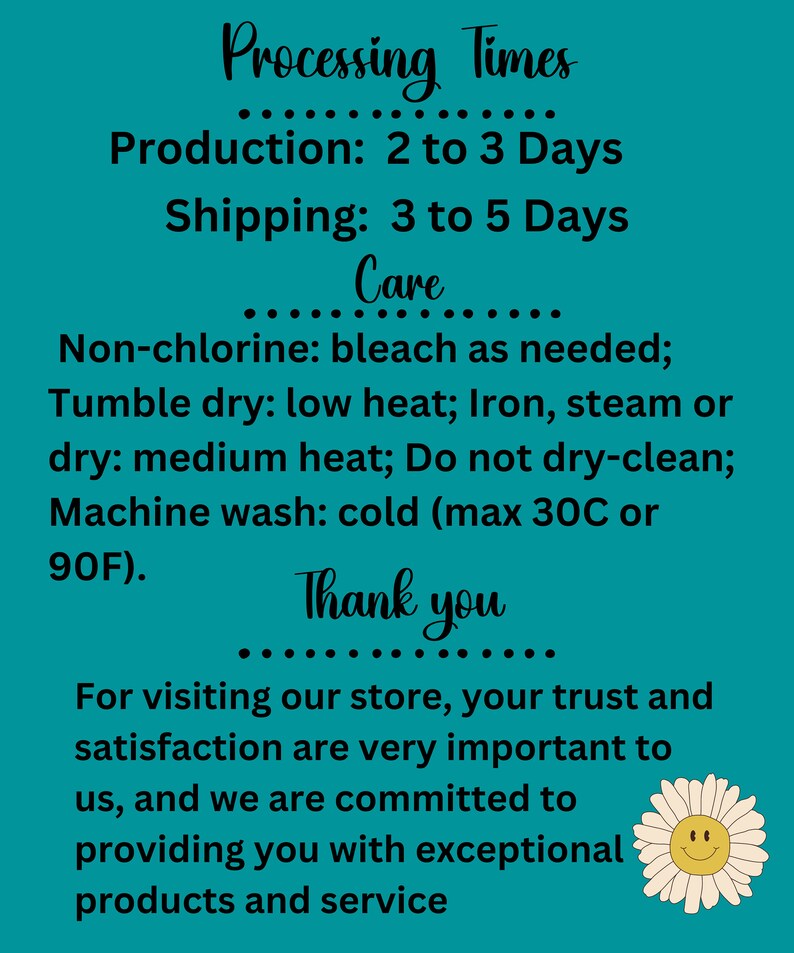 May include: Teal background with white text outlining production and shipping times for an Etsy shop. The text reads "Processing Times", "Production: 2 to 3 Days", "Shipping: 3 to 5 Days", "Care", "Non-chlorine: bleach as needed; Tumble dry: low heat; Iron, steam or dry: medium heat; Do not dry-clean; Machine wash: cold (max 30C or 90F).", "Thank you", "For visiting our store, your trust and satisfaction are very important to us, and we are committed to providing you with exceptional products and service". A white daisy with a yellow center and a smiley face is in the bottom right corner.
