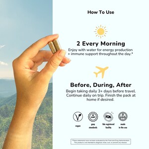 May include: Two gold capsules in a hand, with text that reads "How To Use", "2 Every Morning", "Enjoy with water for energy production + immune support throughout the day.", "Before, During, After", "Begin taking daily 3+ days before travel. Continue daily on trip. Finish the pack at home if desired.", "vegan", "gmp standards", "fda registered facility", "made in the usa", and "*These statements have not been evaluated by the Food and Drug Administration. This product is not intended to diagnose, treat, cure, or prevent any disease."