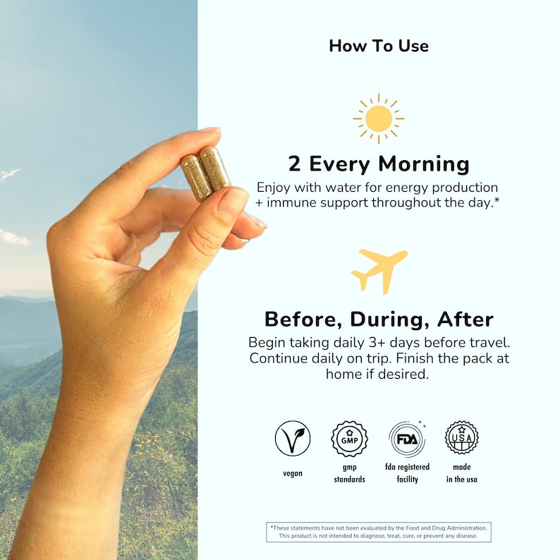May include: Two gold capsules in a hand, with text that reads "How To Use", "2 Every Morning", "Enjoy with water for energy production + immune support throughout the day.", "Before, During, After", "Begin taking daily 3+ days before travel. Continue daily on trip. Finish the pack at home if desired.", "vegan", "gmp standards", "fda registered facility", "made in the usa", and "*These statements have not been evaluated by the Food and Drug Administration. This product is not intended to diagnose, treat, cure, or prevent any disease."