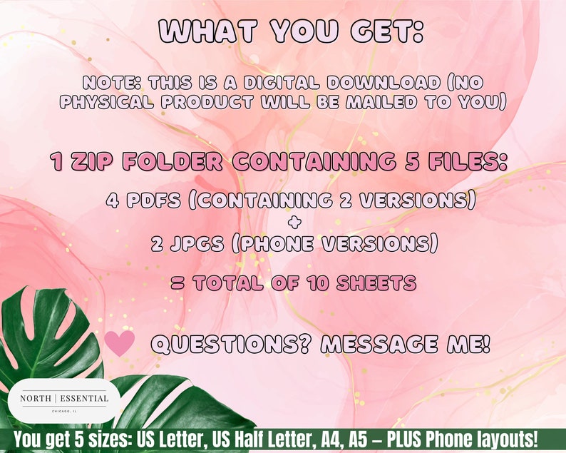 May include: Pink and white digital download graphic with the text "WHAT YOU GET:" and "NOTE: THIS IS A DIGITAL DOWNLOAD (NO PHYSICAL PRODUCT WILL BE MAILED TO YOU)". The graphic also includes the text "1 ZIP FOLDER CONTAINING 5 FILES: 4 PDFS (CONTAINING 2 VERSIONS) + 2 JPGS (PHONE VERSIONS) = TOTAL OF 10 SHEETS". The graphic also includes the text "QUESTIONS? MESSAGE ME!" and "You get 5 sizes: US Letter, US Half Letter, A4, A5 - PLUS Phone layouts!"