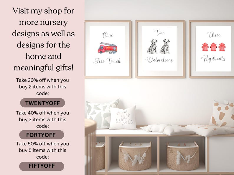 May include: Three framed nursery prints with watercolor illustrations of a fire truck, two Dalmatian dogs, and three fire hydrants. The prints are labeled "One Fire Truck", "Two Dalmations", and "Three Hydrants". The text "Visit my shop for more nursery designs as well as designs for the home and meaningful gifts!" is displayed on the left side of the image.  The text "Take 20% off when you buy 2 items with this code: TWENTYOFF" is displayed below the text "meaningful gifts!" The text "Take 40% off when you buy 3 items with this code: FORTYOFF" is displayed below the text "TWENTYOFF". The text "Take 50% off when you buy 5 items with this code: FIFTYOFF" is displayed below the text "FORTYOFF".