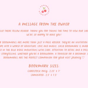 May include: A message from the owner of a shop that sells handmade bookmarks. The text reads "Our bookmarks are more than just a page holder. They're an invitation to escape into a world of adventure, love and magic. Each bookmark is made by hand in the Blue Ridge Mountains with care, attention to detail and a passion for storytelling. Whether you're a bookworm, a traveler or a dreamer. Our bookmarks are the perfect companion for your next journey." The text also includes the bookmark sizes: Cardstock only - 2.25" x 7" and Laminated - 2.5" x 7.5".