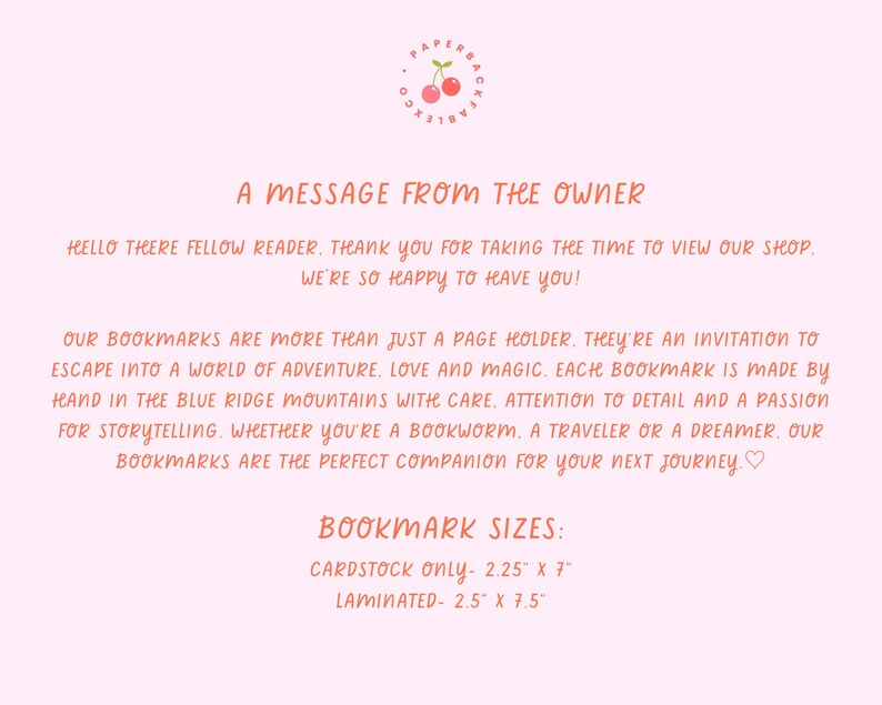 May include: A message from the owner of a shop that sells handmade bookmarks. The text reads "Our bookmarks are more than just a page holder. They're an invitation to escape into a world of adventure, love and magic. Each bookmark is made by hand in the Blue Ridge Mountains with care, attention to detail and a passion for storytelling. Whether you're a bookworm, a traveler or a dreamer. Our bookmarks are the perfect companion for your next journey." The text also includes the bookmark sizes: Cardstock only - 2.25" x 7" and Laminated - 2.5" x 7.5".