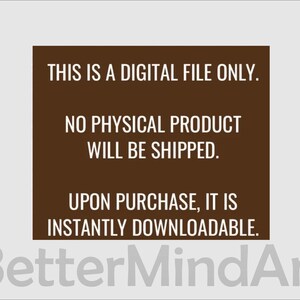 May include: A brown rectangle with white text that reads: "THIS IS A DIGITAL FILE ONLY. NO PHYSICAL PRODUCT WILL BE SHIPPED. UPON PURCHASE, IT IS INSTANTLY DOWNLOADABLE." The text "BetterMindArt" is in white and is located below the rectangle.