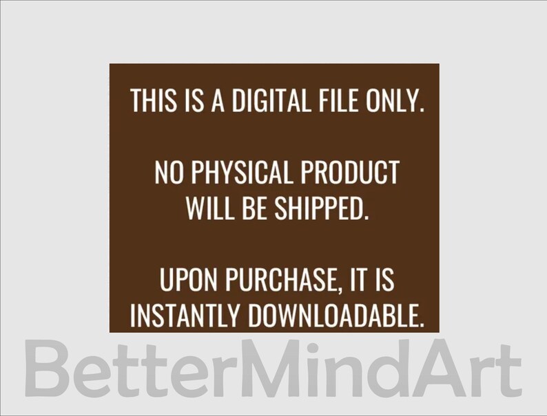 May include: A brown rectangle with white text that reads: "THIS IS A DIGITAL FILE ONLY. NO PHYSICAL PRODUCT WILL BE SHIPPED. UPON PURCHASE, IT IS INSTANTLY DOWNLOADABLE." The text "BetterMindArt" is in white and is located below the rectangle.