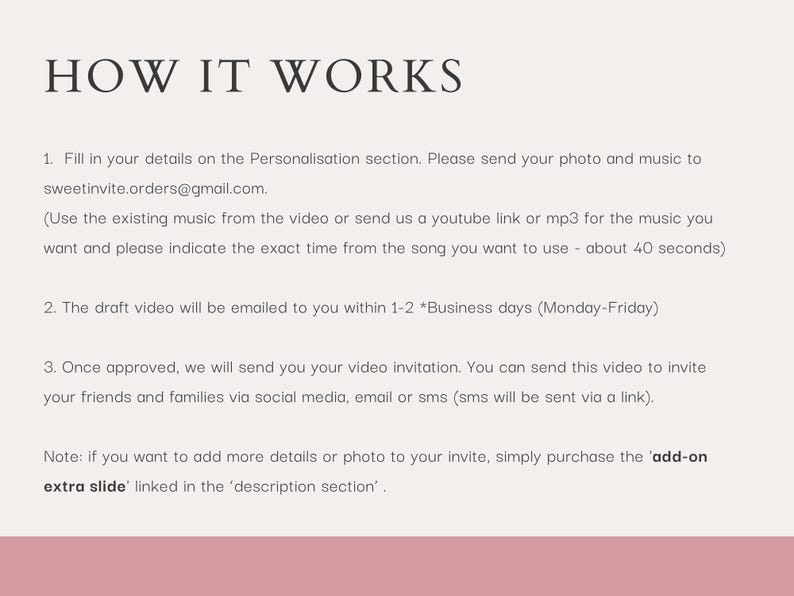 May include: A pink and white graphic with the text "HOW IT WORKS" in black. The graphic outlines the steps for creating a video invitation. The steps include filling in details, sending a photo and music, and receiving a draft video within 1-2 business days. The graphic also mentions the option to purchase an "add-on extra slide" for more details or photos.