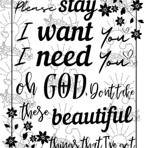 May include: Black and white printable art print with a floral design and the text "Please stay I want you I need you oh GOD, Don't take these beautiful things that I've got."