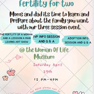 May include: A pink and blue invitation for a fertility event at the Woman of Life Museum. The event is on Saturday, April 29th from 12 PM to 4 PM. The event includes three sessions: The Fertility of a Woman and a Lesson a Man Learns Art Show, IVF Info Session and Q&A, and Adoption Info Session and Q&A. The invitation includes contact information for RSVP.