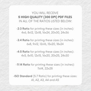 May include: Text on a white background explaining that you will receive 5 high quality (300 DPI) PDF files in all of the ratios listed below: 2:3 Ratio for printing these sizes (in inches): 4x6, 8x12, 12x18, 16x24, 20x30, 24x36. 3:4 Ratio for printing these sizes (in inches): 6x8, 9x12, 12x16, 15x20, 18x24. 4:5 Ratio for printing these sizes (in inches): 4x5, 8x10, 12x15, 16x20, 20x25, 24x30. 11:14 Ratio for printing these sizes (in inches): 11x14, 22x28. ISO Standard (5:7 Ratio) for printing these sizes: A1, A2, A3, A4 and A5.