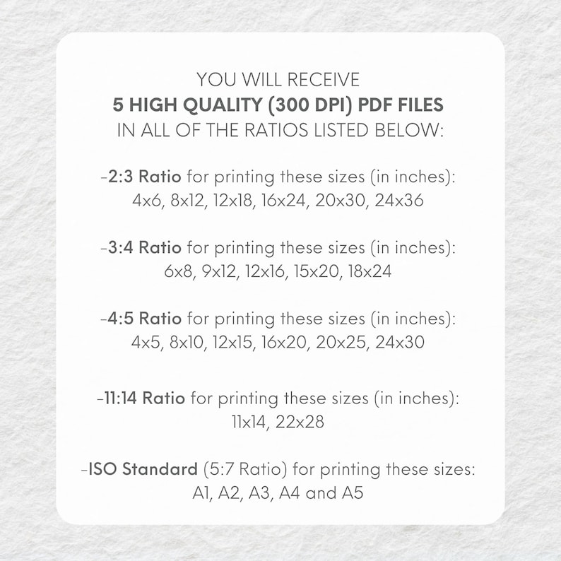 May include: Text on a white background explaining that you will receive 5 high quality (300 DPI) PDF files in all of the ratios listed below: 2:3 Ratio for printing these sizes (in inches): 4x6, 8x12, 12x18, 16x24, 20x30, 24x36. 3:4 Ratio for printing these sizes (in inches): 6x8, 9x12, 12x16, 15x20, 18x24. 4:5 Ratio for printing these sizes (in inches): 4x5, 8x10, 12x15, 16x20, 20x25, 24x30. 11:14 Ratio for printing these sizes (in inches): 11x14, 22x28. ISO Standard (5:7 Ratio) for printing these sizes: A1, A2, A3, A4 and A5.