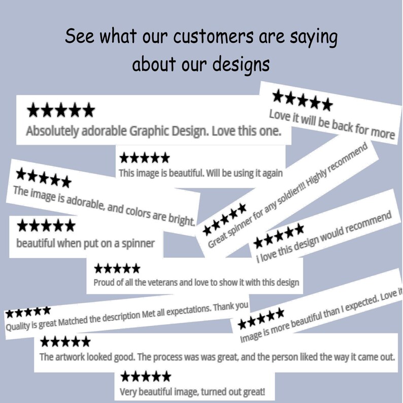 May include: A collection of white rectangular customer review cards featuring five black stars and text including: See what our customers are saying about our designs, Absolutely adorable Graphic Design, Love it will be back for more, This image is beautiful, The image is adorable, and colours are bright, Great spinner for any soldier, I love this design, Proud of all the veterans, Quality is great, Image is more beautiful than I expected, The artwork looked good, and Very beautiful image.