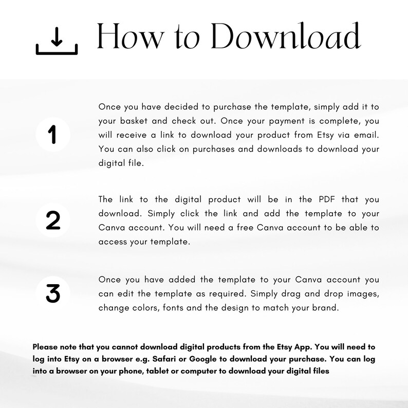 May include: A white background with a blue number 1, 2, and 3. Each number has a description of how to download a digital product from Etsy. The text says, "How to Download", "Once you have decided to purchase the template, simply add it to your basket and check out. Once your payment is complete, you will receive a link to download your product from Etsy via email. You can also click on purchases and downloads to download your digital file.", "The link to the digital product will be in the PDF that you download. Simply click the link and add the template to your Canva account. You will need a free Canva account to be able to access your template.", and "Once you have added the template to your Canva account you can edit the template as required. Simply drag and drop images, change colors, fonts and the design to match your brand."