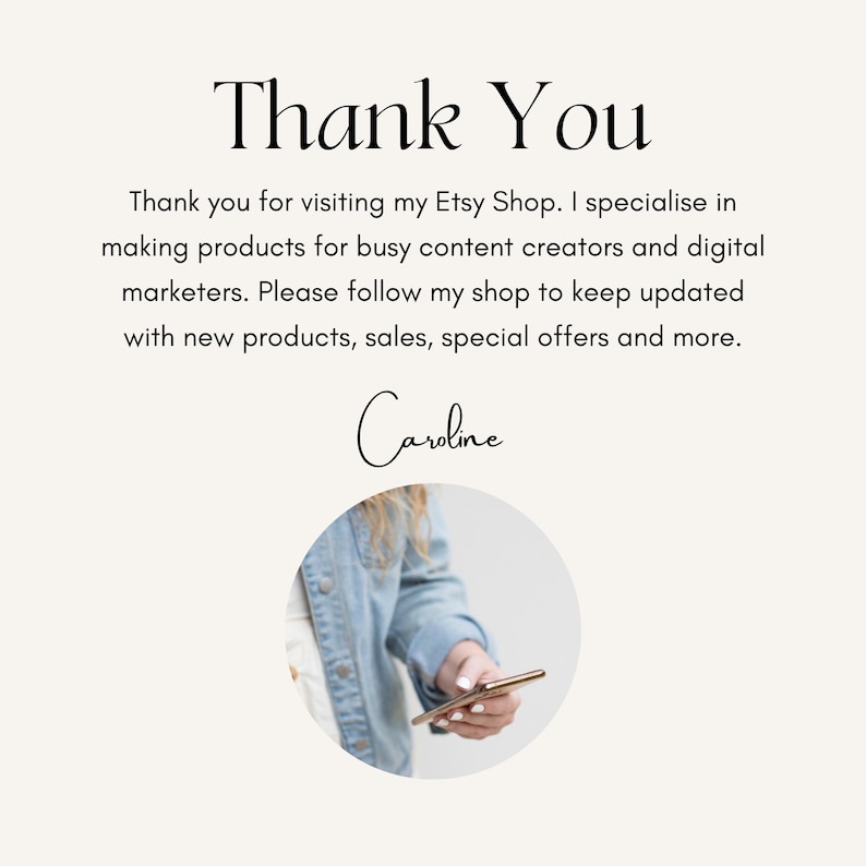 May include: Thank You. Thank you for visiting my Etsy Shop. I specialise in making products for busy content creators and digital marketers. Please follow my shop to keep updated with new products, sales, special offers and more. Caroline.